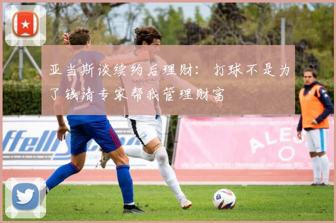亚当斯谈续约后理财：打球不是为了钱请专家帮我管理财富