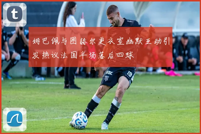 姆巴佩与图赫尔更衣室幽默互动引发热议法国半场落后四球