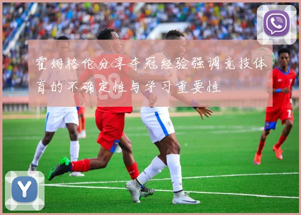 霍姆格伦分享夺冠经验强调竞技体育的不确定性与学习重要性